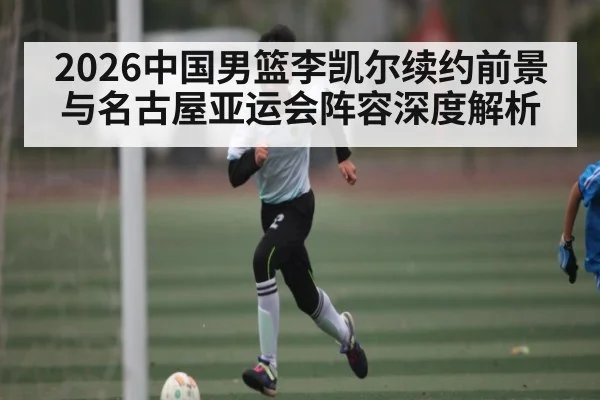 2026中国男篮李凯尔续约前景与名古屋亚运会阵容深度解析